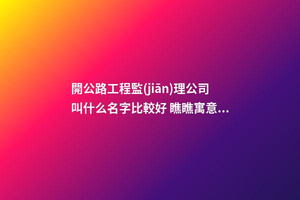 開公路工程監(jiān)理公司叫什么名字比較好 瞧瞧寓意溫馨的好名字-第1張-公司起名-玄機(jī)派